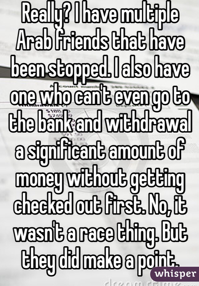 Really? I have multiple Arab friends that have been stopped. I also have one who can't even go to the bank and withdrawal a significant amount of money without getting checked out first. No, it wasn't a race thing. But they did make a point. 
