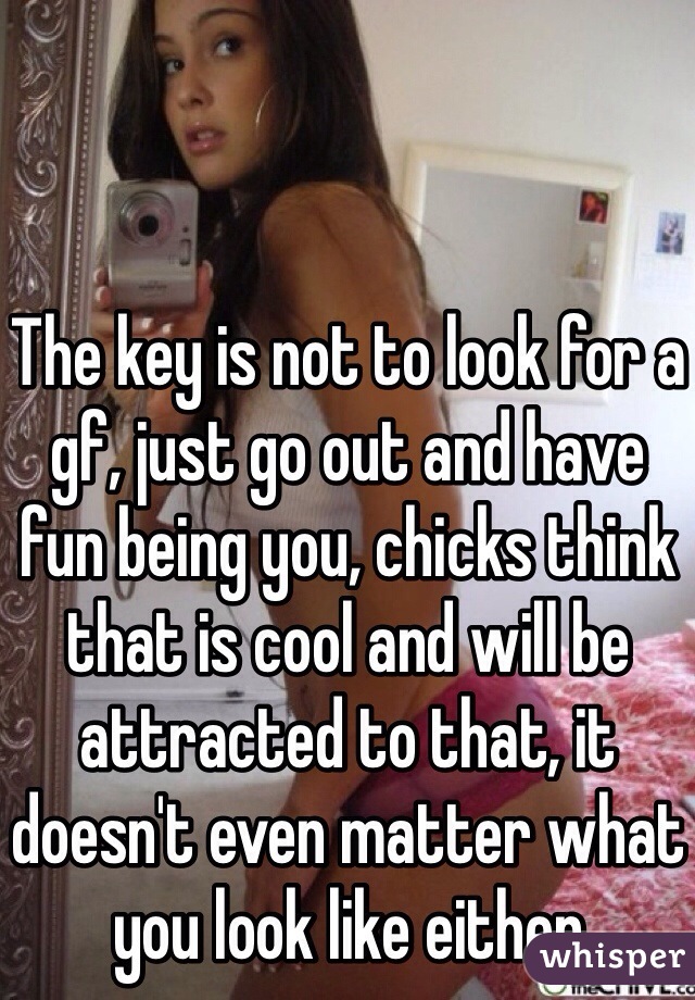 The key is not to look for a gf, just go out and have fun being you, chicks think that is cool and will be attracted to that, it doesn't even matter what you look like either
