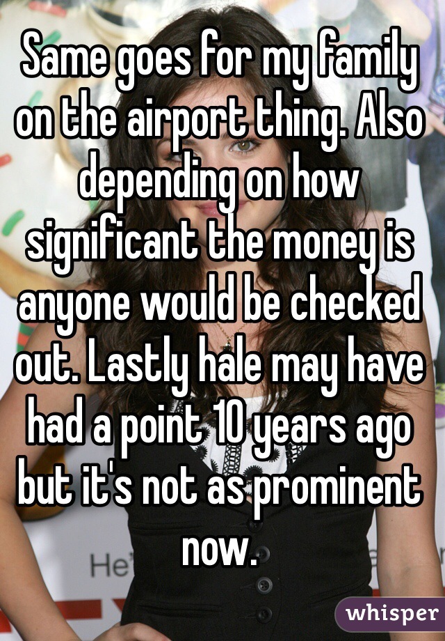 Same goes for my family on the airport thing. Also depending on how significant the money is anyone would be checked out. Lastly hale may have had a point 10 years ago but it's not as prominent now.