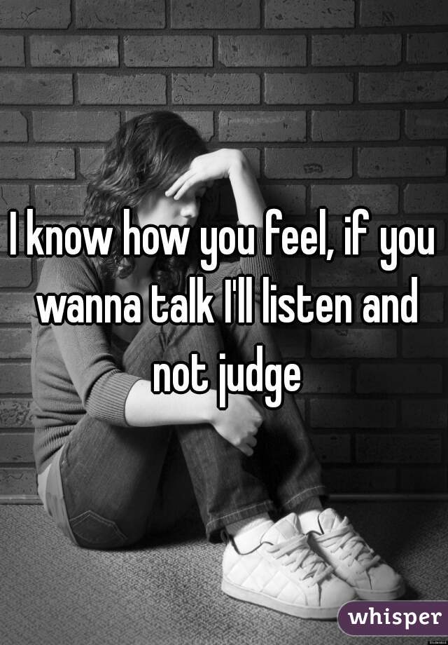 I know how you feel, if you wanna talk I'll listen and not judge