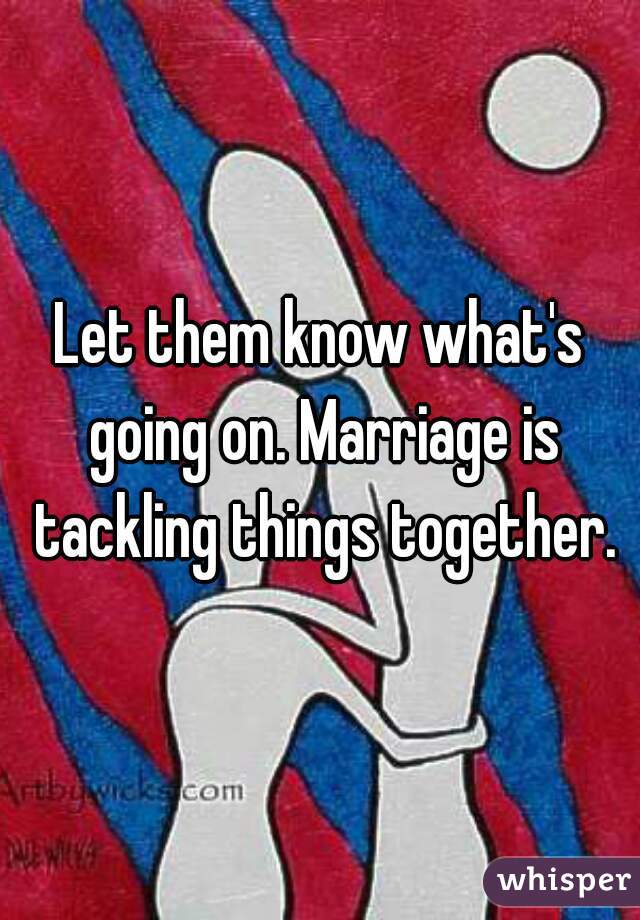 Let them know what's going on. Marriage is tackling things together.