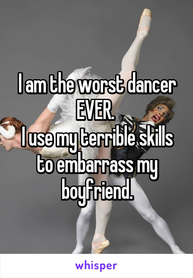 I am the worst dancer EVER. 
I use my terrible skills to embarrass my boyfriend.