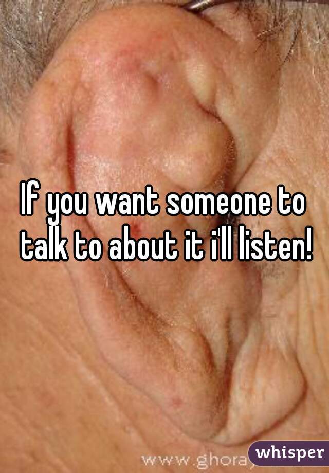 If you want someone to talk to about it i'll listen!