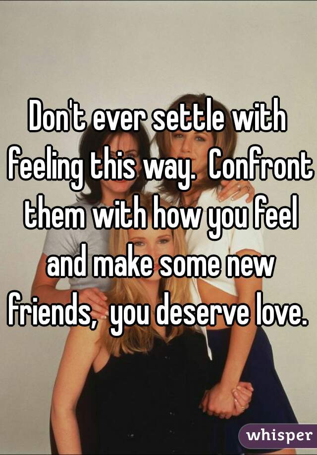 Don't ever settle with feeling this way.  Confront them with how you feel and make some new friends,  you deserve love. 