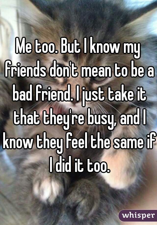 Me too. But I know my friends don't mean to be a bad friend. I just take it that they're busy, and I know they feel the same if I did it too.