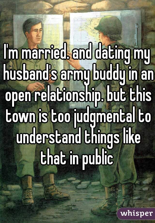 I'm married. and dating my husband's army buddy in an open relationship. but this town is too judgmental to understand things like that in public 