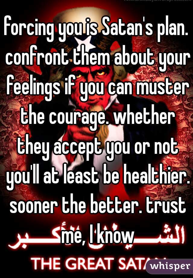 forcing you is Satan's plan. confront them about your feelings if you can muster the courage. whether they accept you or not you'll at least be healthier. sooner the better. trust me, I know