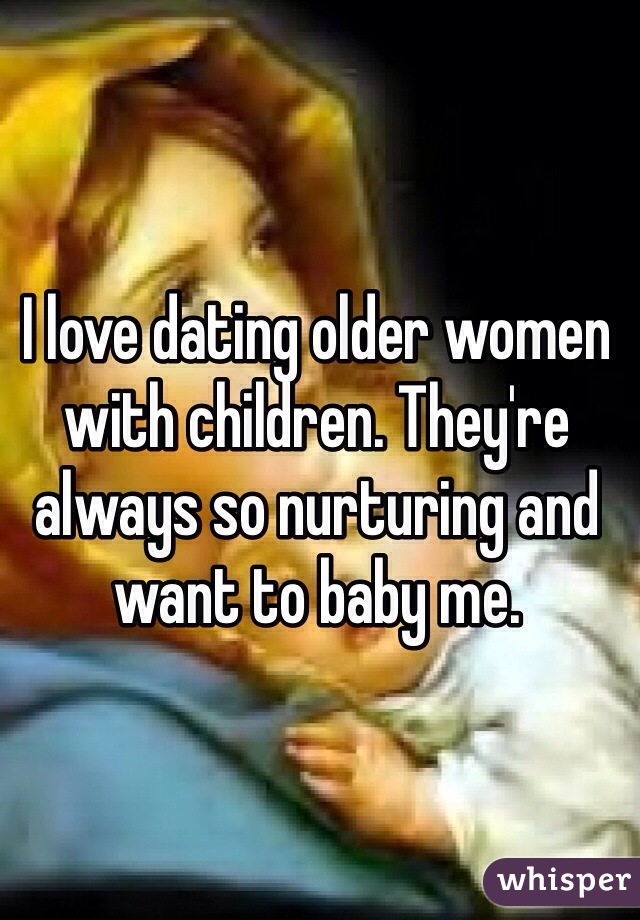 I love dating older women with children. They're always so nurturing and want to baby me. 