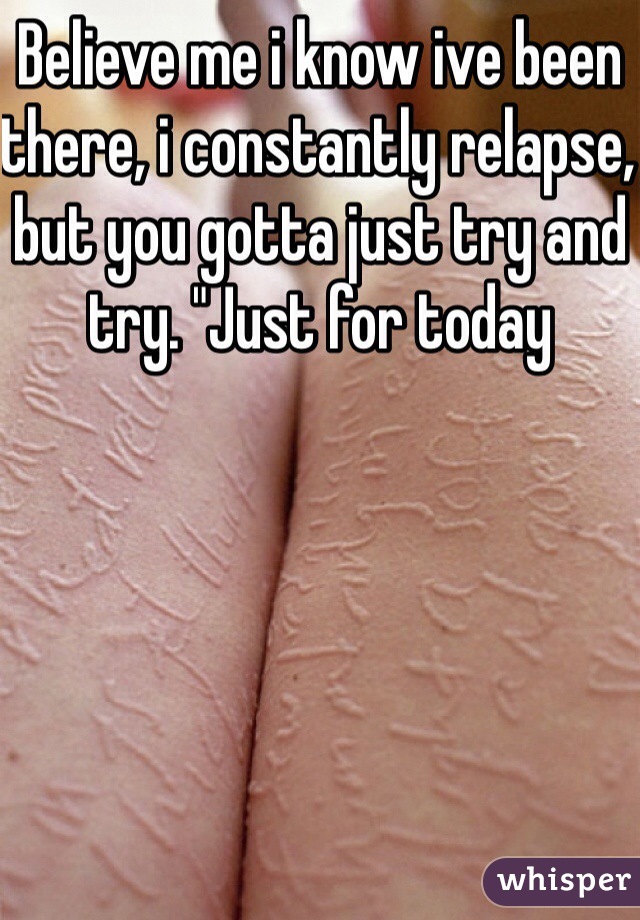 Believe me i know ive been there, i constantly relapse, but you gotta just try and try. "Just for today