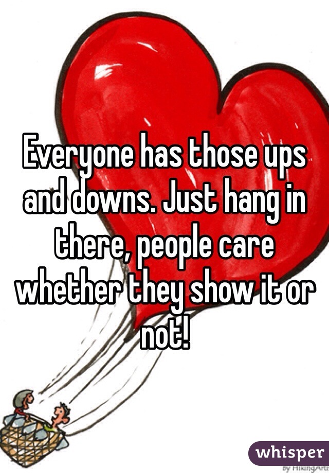 Everyone has those ups and downs. Just hang in there, people care whether they show it or not! 