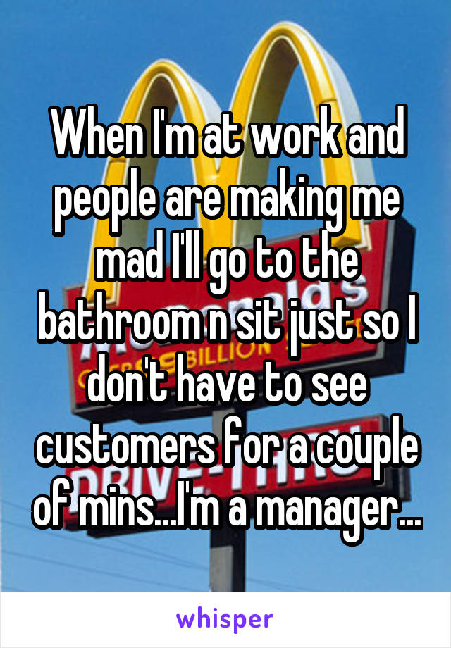 When I'm at work and people are making me mad I'll go to the bathroom n sit just so I don't have to see customers for a couple of mins...I'm a manager...