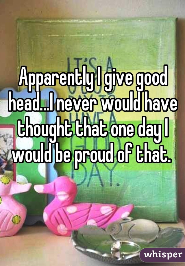 Apparently I give good head...I never would have thought that one day I would be proud of that. 