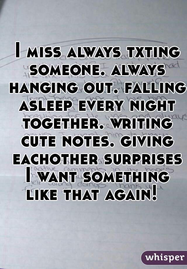  I miss always txting someone. always hanging out. falling asleep every night together. writing cute notes. giving eachother surprises
 I want something like that again!  
