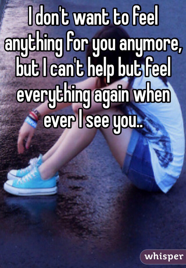 I don't want to feel anything for you anymore, but I can't help but feel everything again when ever I see you.. 