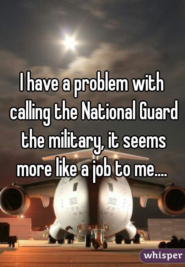 I have a problem with calling the National Guard the military, it seems more like a job to me.... 
