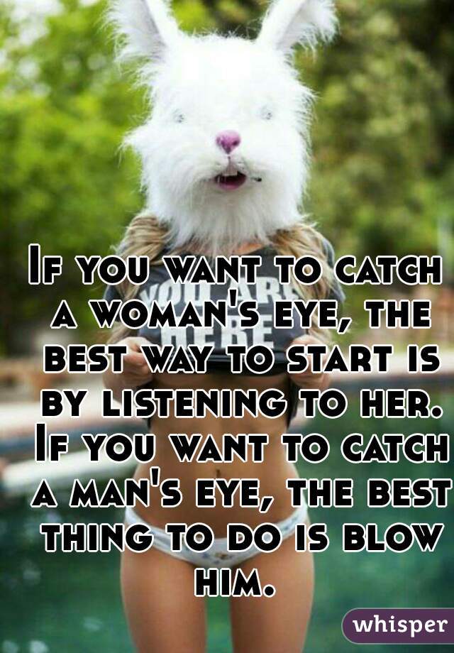 If you want to catch a woman's eye, the best way to start is by listening to her. If you want to catch a man's eye, the best thing to do is blow him. 