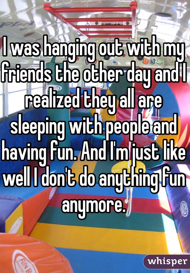 I was hanging out with my friends the other day and I realized they all are sleeping with people and having fun. And I'm just like well I don't do anything fun anymore.  
