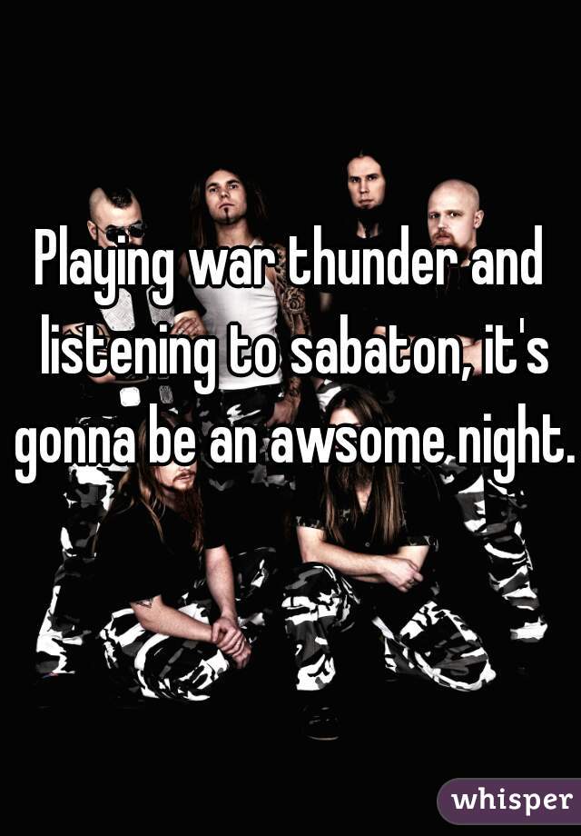 Playing war thunder and listening to sabaton, it's gonna be an awsome night.  