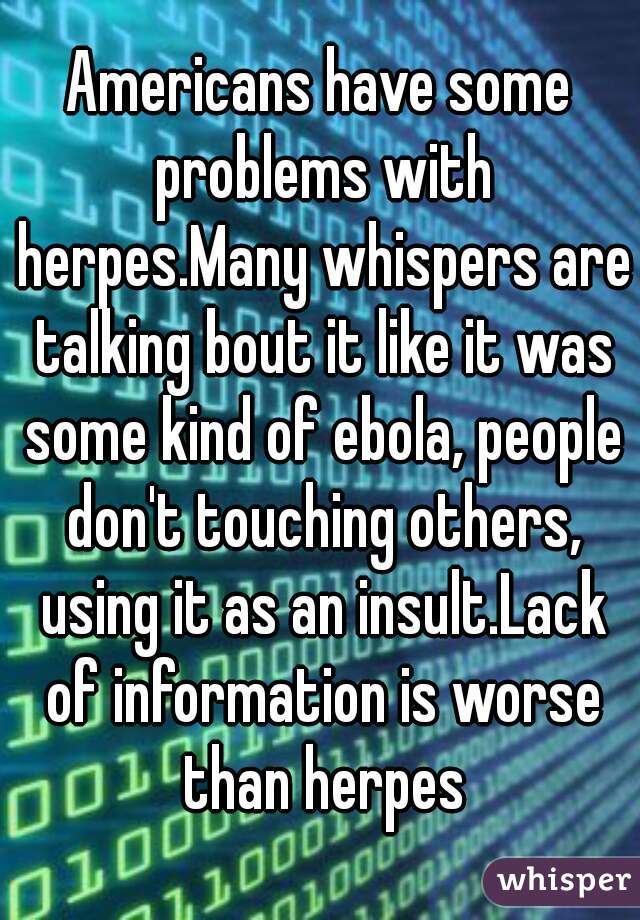 Americans have some problems with herpes.Many whispers are talking bout it like it was some kind of ebola, people don't touching others, using it as an insult.Lack of information is worse than herpes