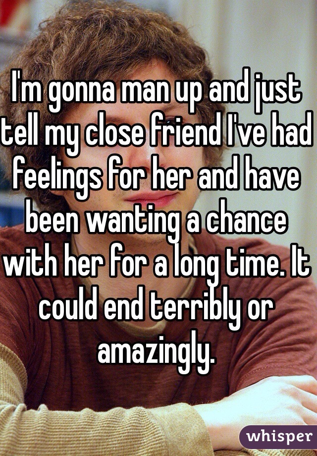 I'm gonna man up and just tell my close friend I've had feelings for her and have been wanting a chance with her for a long time. It could end terribly or amazingly. 