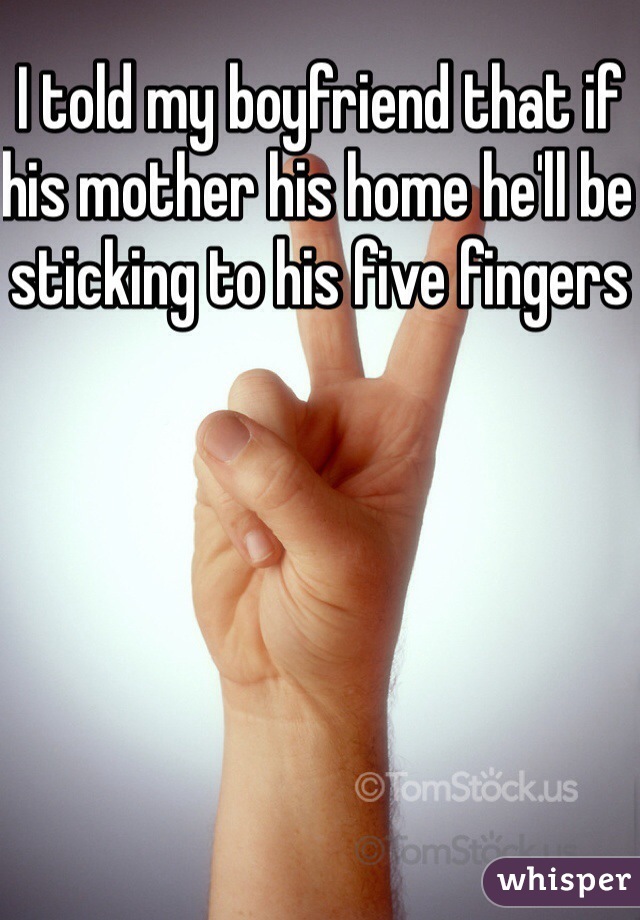 I told my boyfriend that if his mother his home he'll be sticking to his five fingers 