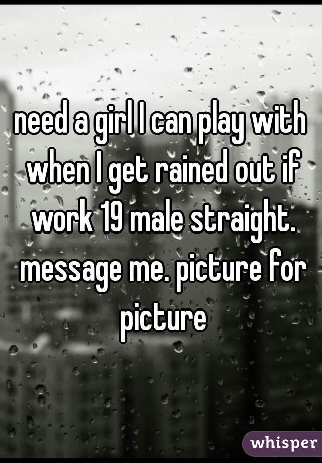 need a girl I can play with when I get rained out if work 19 male straight. message me. picture for picture