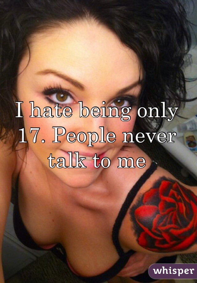 I hate being only 17. People never talk to me 