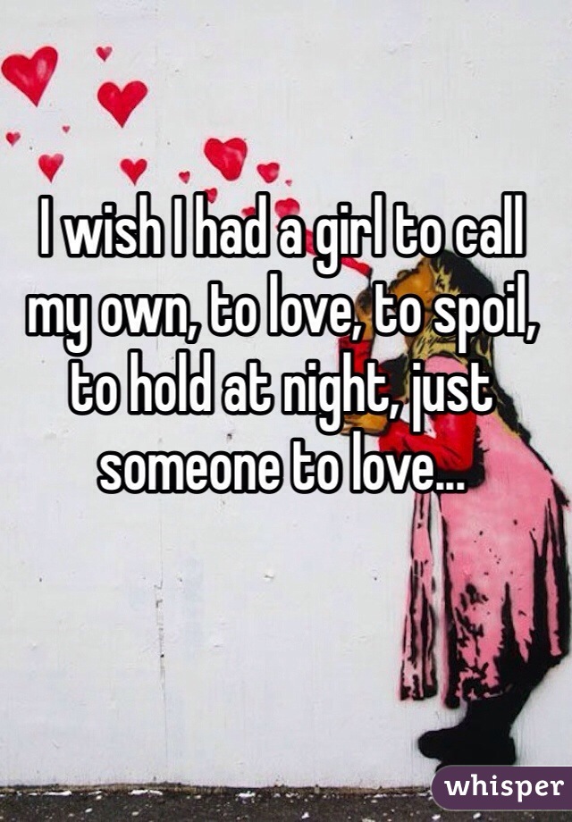 I wish I had a girl to call my own, to love, to spoil, to hold at night, just someone to love...