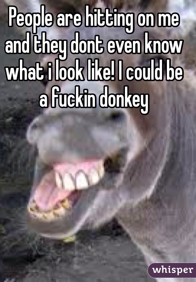 People are hitting on me and they dont even know what i look like! I could be a fuckin donkey