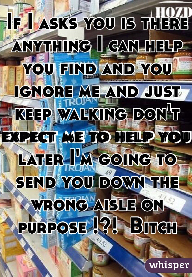 If I asks you is there anything I can help you find and you ignore me and just keep walking don't expect me to help you later I'm going to send you down the wrong aisle on purpose !?!  Bitch 