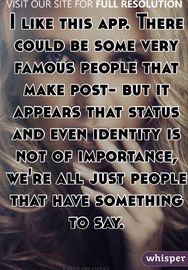 I like this app. There could be some very famous people that make post- but it appears that status and even identity is not of importance, we're all just people that have something to say.