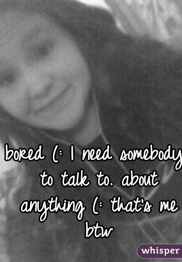 bored (: I need somebody to talk to. about anything (: that's me btw