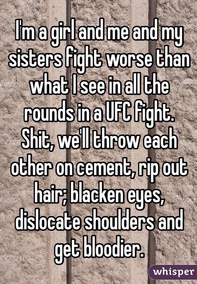 I'm a girl and me and my sisters fight worse than what I see in all the rounds in a UFC fight.
Shit, we'll throw each other on cement, rip out hair; blacken eyes, dislocate shoulders and get bloodier.
