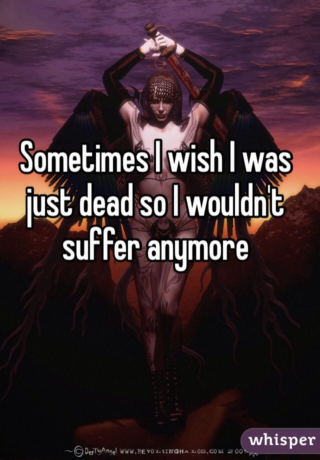 Sometimes I wish I was just dead so I wouldn't suffer anymore 