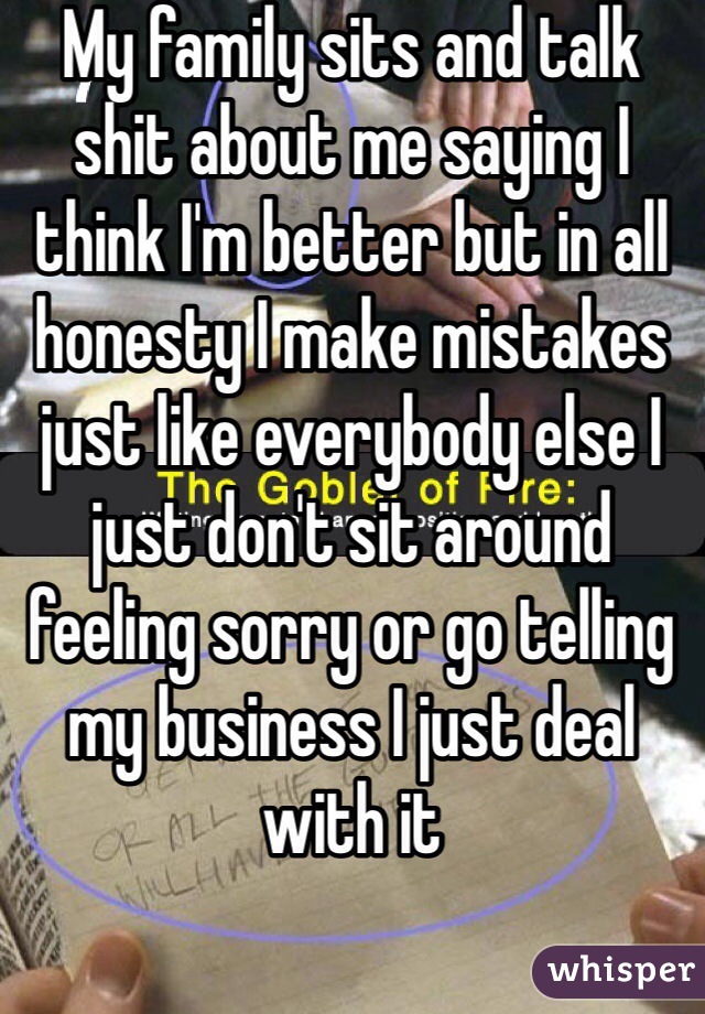 My family sits and talk shit about me saying I think I'm better but in all honesty I make mistakes just like everybody else I just don't sit around feeling sorry or go telling my business I just deal with it 