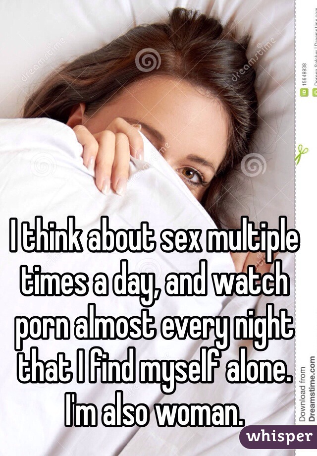 I think about sex multiple times a day, and watch porn almost every night that I find myself alone. I'm also woman. 