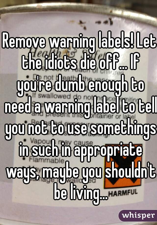 Remove warning labels! Let the idiots die off... If you're dumb enough to need a warning label to tell you not to use somethings in such in appropriate ways, maybe you shouldn't be living...