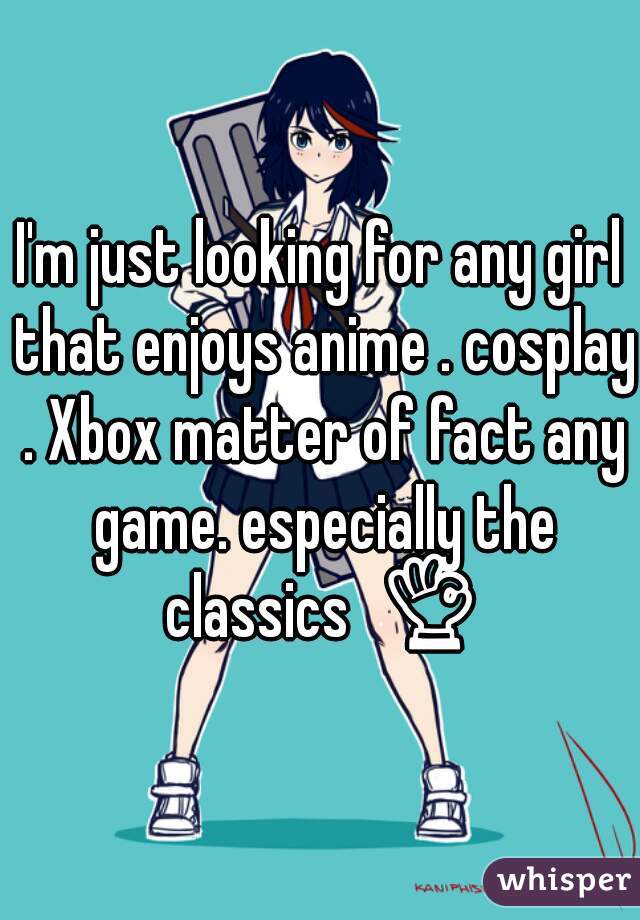 I'm just looking for any girl that enjoys anime . cosplay . Xbox matter of fact any game. especially the classics  👌 