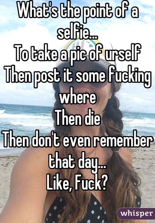 What's the point of a selfie...
To take a pic of urself
Then post it some fucking where
Then die
Then don't even remember that day... 
Like, Fuck?
