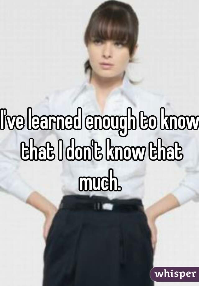 I've learned enough to know that I don't know that much. 