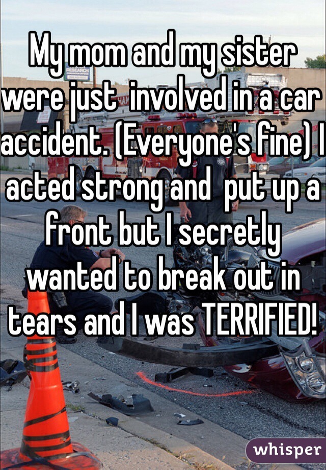 My mom and my sister were just  involved in a car accident. (Everyone's fine) I acted strong and  put up a front but I secretly wanted to break out in tears and I was TERRIFIED! 
