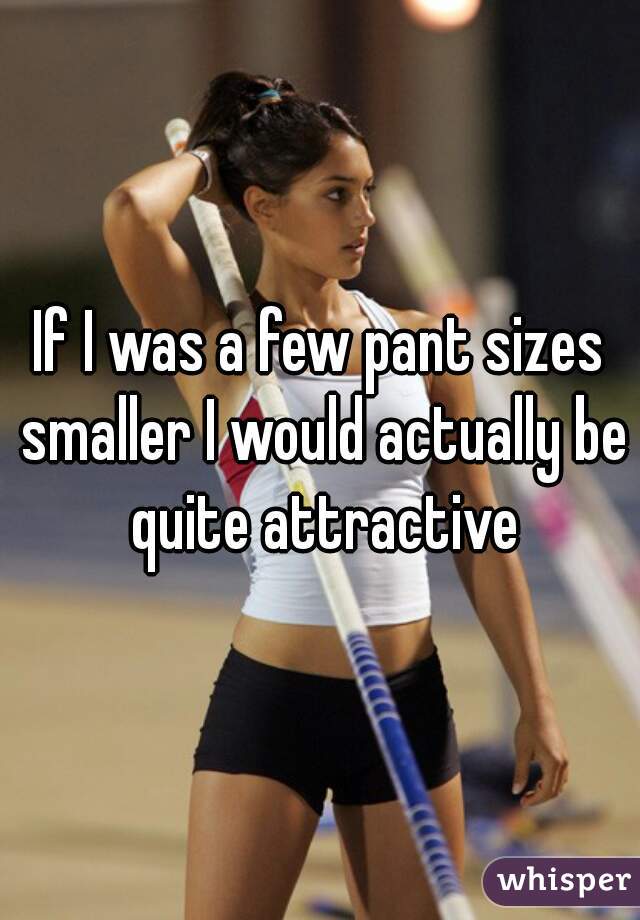 If I was a few pant sizes smaller I would actually be quite attractive
