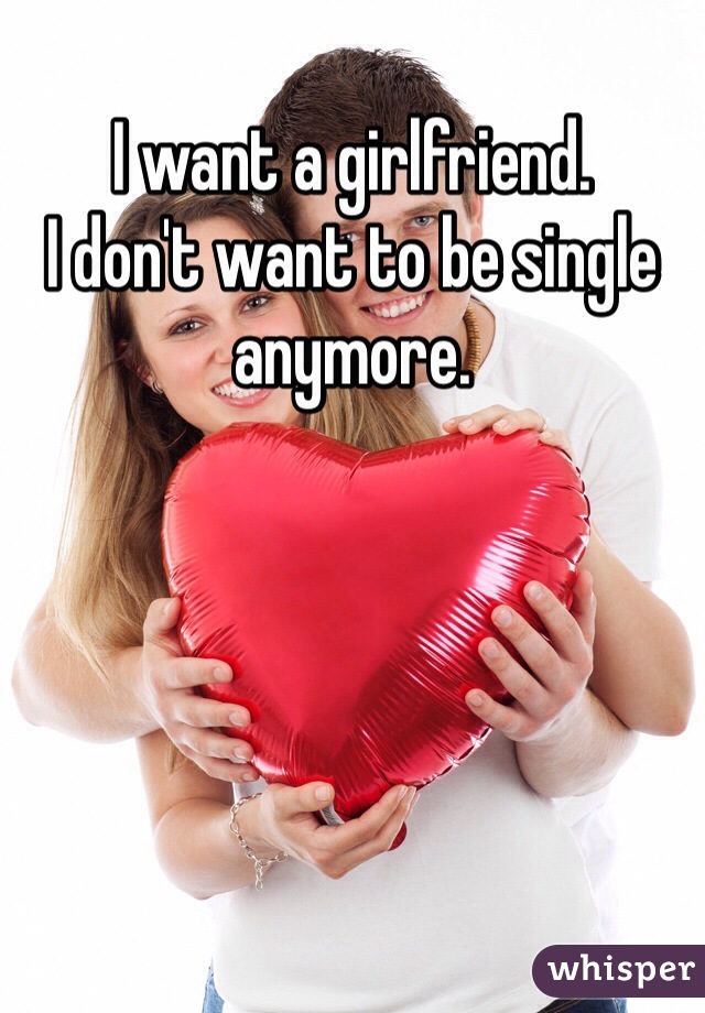 I want a girlfriend.  
I don't want to be single anymore. 
