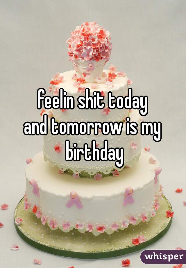 feelin shit today
and tomorrow is my birthday
