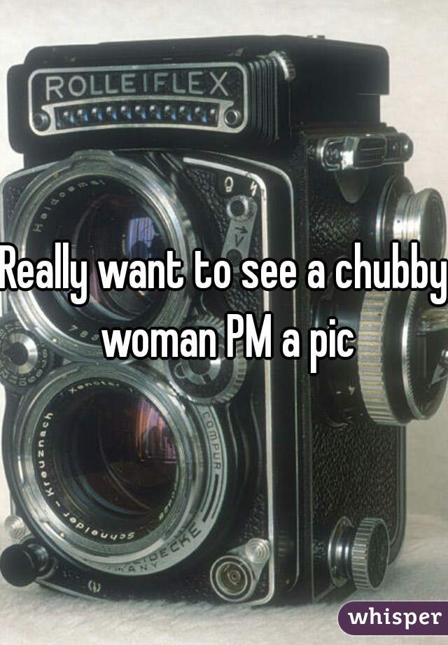 Really want to see a chubby woman PM a pic