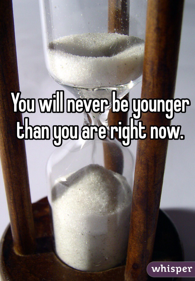 You will never be younger than you are right now.