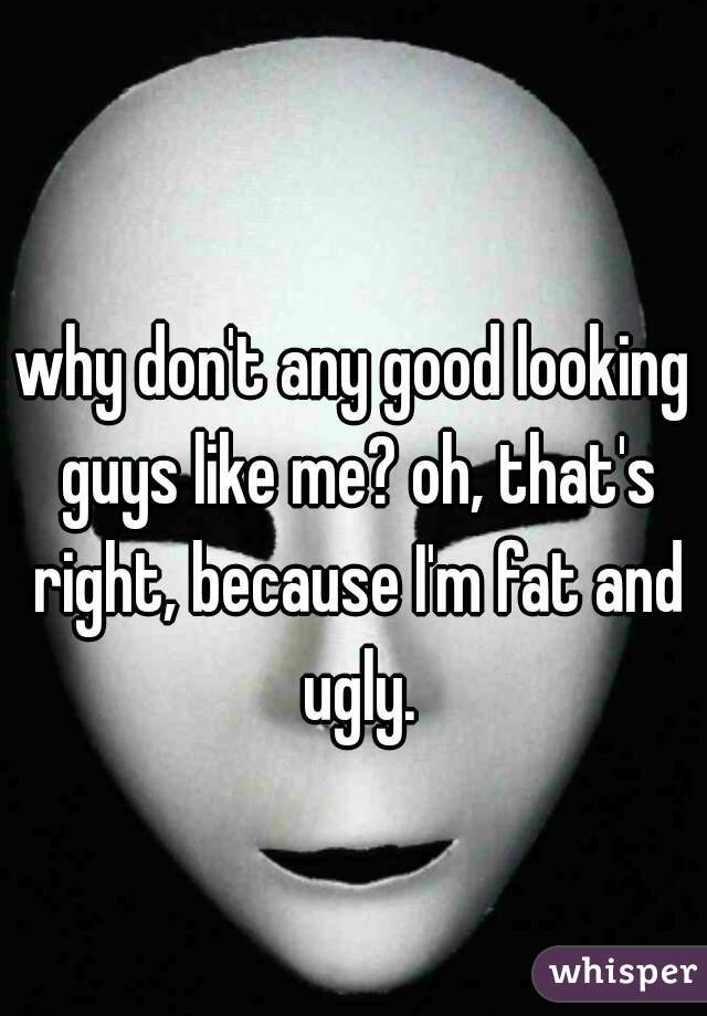 why don't any good looking guys like me? oh, that's right, because I'm fat and ugly.
