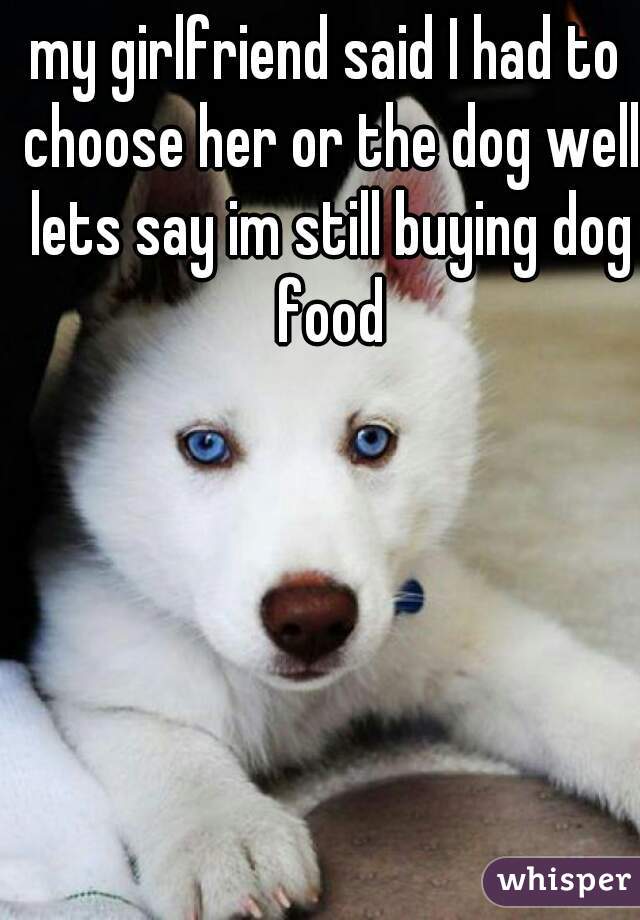 my girlfriend said I had to choose her or the dog well lets say im still buying dog food