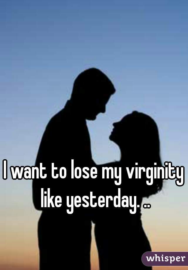I want to lose my virginity like yesterday. ..