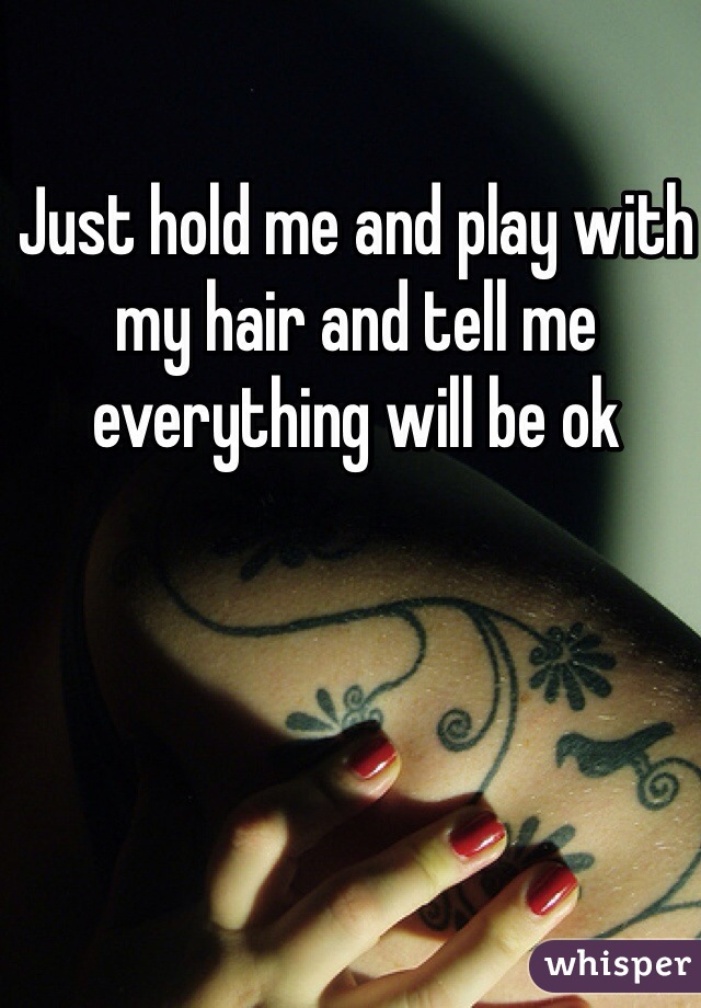 Just hold me and play with my hair and tell me everything will be ok 
